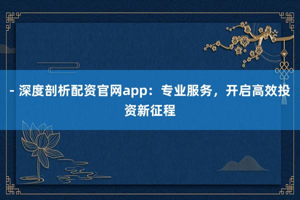 - 深度剖析配资官网app：专业服务，开启高效投资新征程