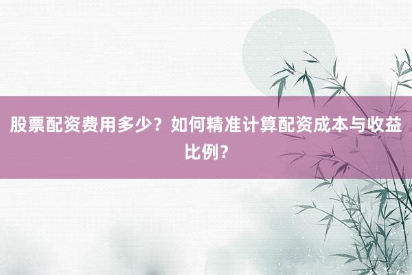 股票配资费用多少？如何精准计算配资成本与收益比例？