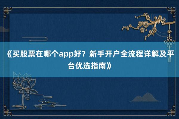 《买股票在哪个app好？新手开户全流程详解及平台优选指南》