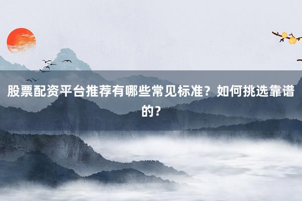 股票配资平台推荐有哪些常见标准？如何挑选靠谱的？