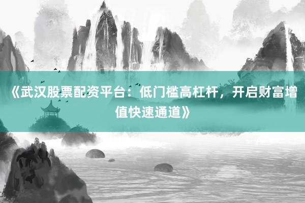 《武汉股票配资平台：低门槛高杠杆，开启财富增值快速通道》