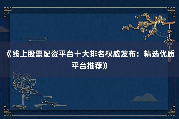 《线上股票配资平台十大排名权威发布：精选优质平台推荐》
