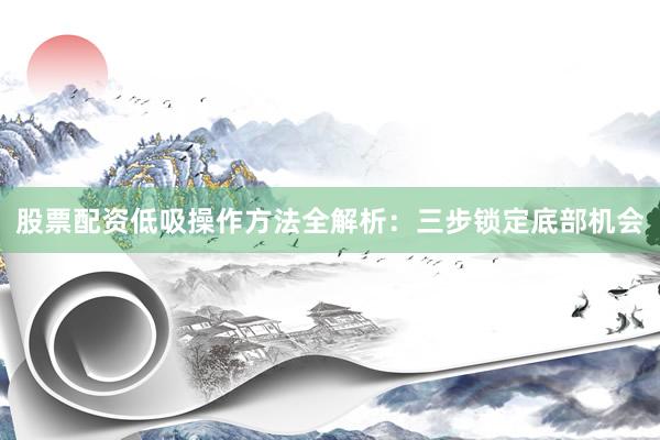 股票配资低吸操作方法全解析：三步锁定底部机会