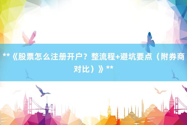 **《股票怎么注册开户？整流程+避坑要点（附券商对比）》**