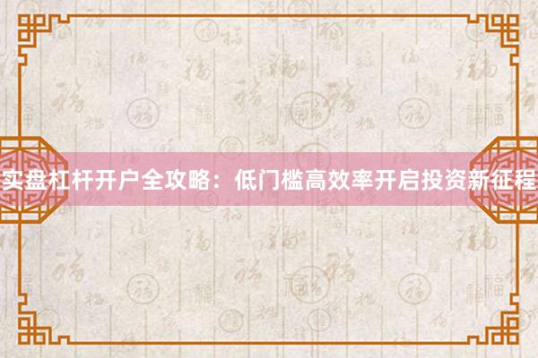 实盘杠杆开户全攻略：低门槛高效率开启投资新征程