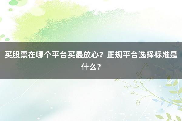 买股票在哪个平台买最放心？正规平台选择标准是什么？