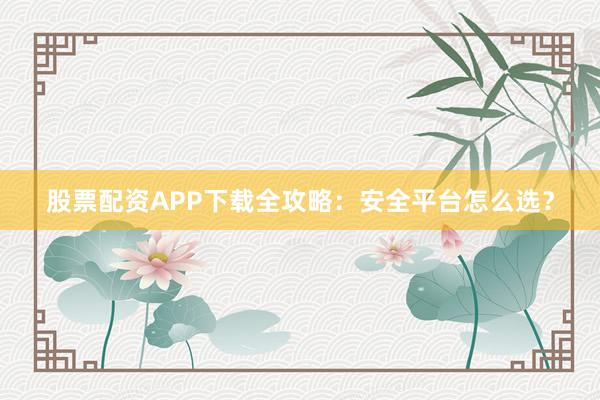 股票配资APP下载全攻略：安全平台怎么选？