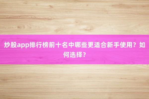 炒股app排行榜前十名中哪些更适合新手使用？如何选择？