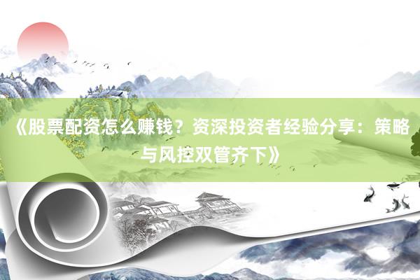 《股票配资怎么赚钱？资深投资者经验分享：策略与风控双管齐下》