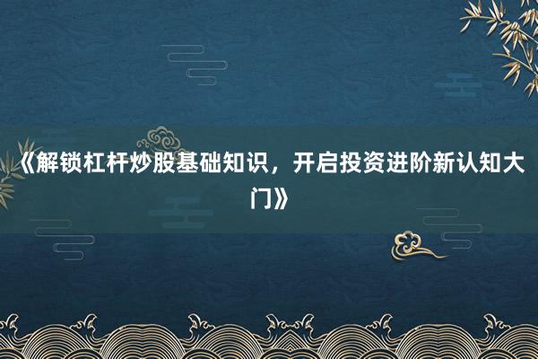《解锁杠杆炒股基础知识，开启投资进阶新认知大门》