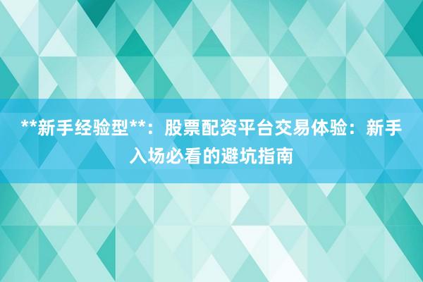 **新手经验型**：股票配资平台交易体验：新手入场必看的避坑指南