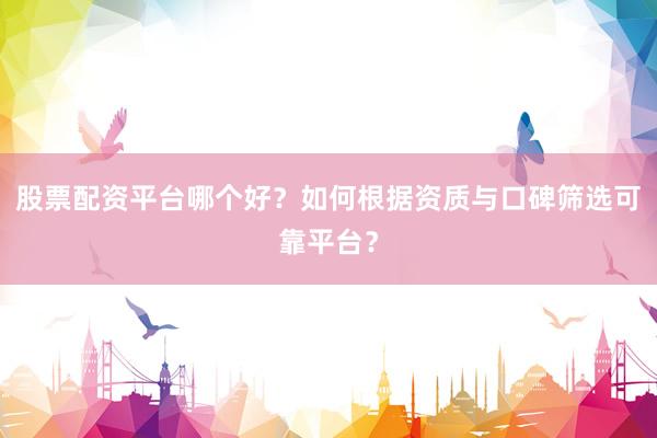 股票配资平台哪个好？如何根据资质与口碑筛选可靠平台？