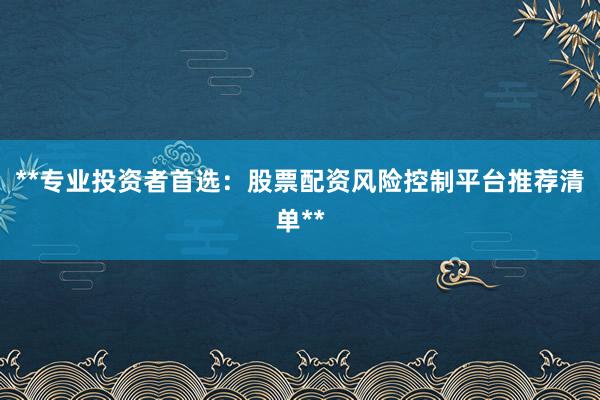 **专业投资者首选：股票配资风险控制平台推荐清单**