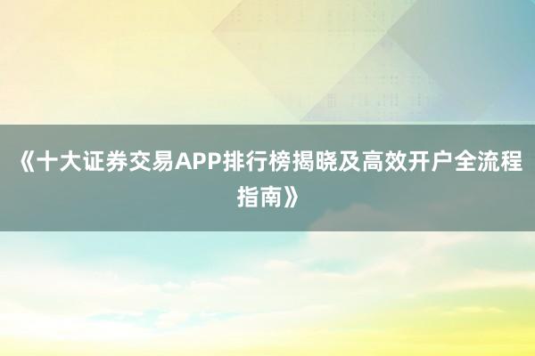 《十大证券交易APP排行榜揭晓及高效开户全流程指南》