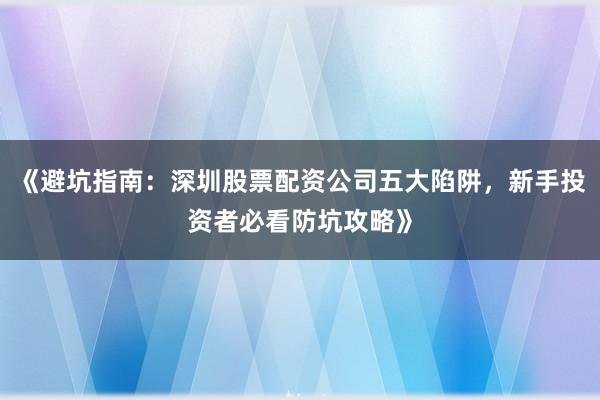 《避坑指南：深圳股票配资公司五大陷阱，新手投资者必看防坑攻略》