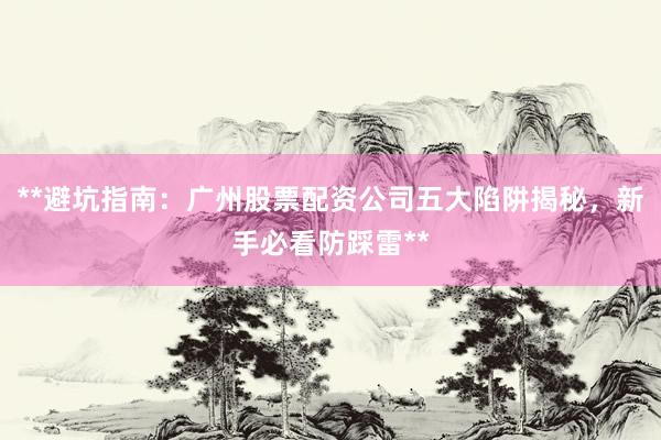 **避坑指南：广州股票配资公司五大陷阱揭秘，新手必看防踩雷**