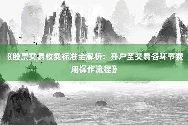 《股票交易收费标准全解析：开户至交易各环节费用操作流程》
