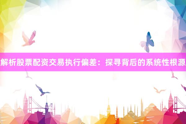 解析股票配资交易执行偏差：探寻背后的系统性根源