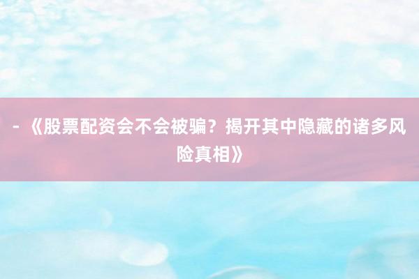 - 《股票配资会不会被骗？揭开其中隐藏的诸多风险真相》
