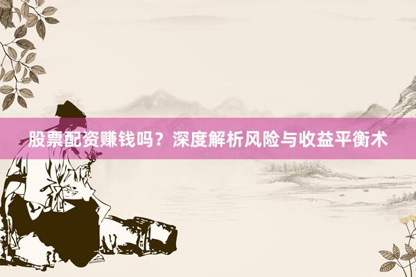 股票配资赚钱吗？深度解析风险与收益平衡术