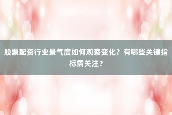 股票配资行业景气度如何观察变化？有哪些关键指标需关注？