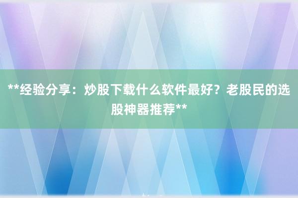 **经验分享：炒股下载什么软件最好？老股民的选股神器推荐**