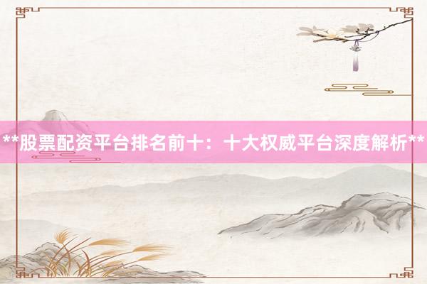 **股票配资平台排名前十：十大权威平台深度解析**