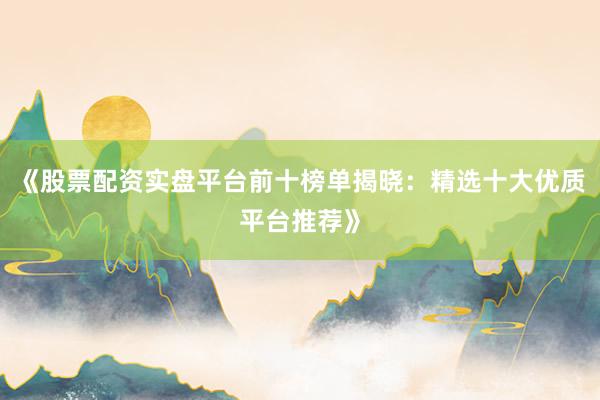 《股票配资实盘平台前十榜单揭晓：精选十大优质平台推荐》