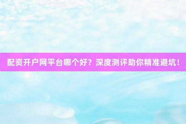 配资开户网平台哪个好？深度测评助你精准避坑！