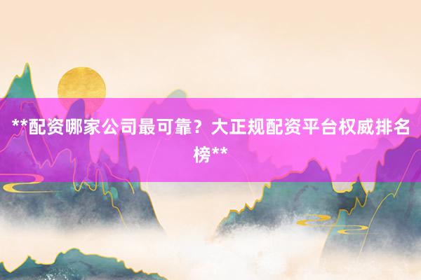 **配资哪家公司最可靠？大正规配资平台权威排名榜**
