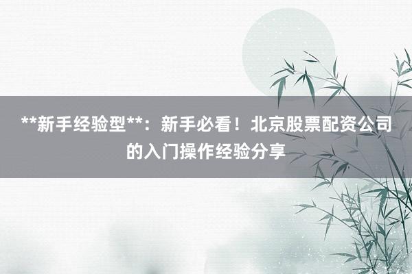 **新手经验型**：新手必看！北京股票配资公司的入门操作经验分享