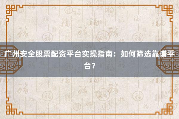 广州安全股票配资平台实操指南：如何筛选靠谱平台？