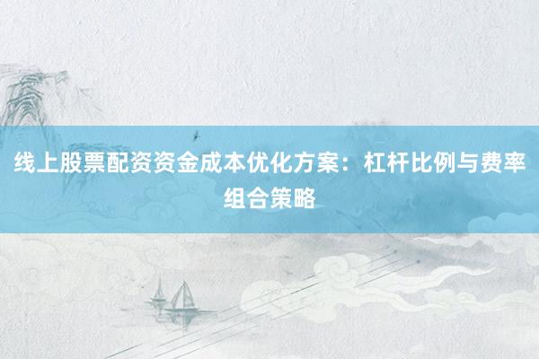 线上股票配资资金成本优化方案：杠杆比例与费率组合策略