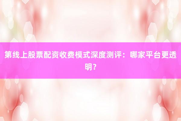 第线上股票配资收费模式深度测评：哪家平台更透明？