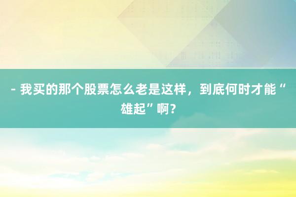 - 我买的那个股票怎么老是这样，到底何时才能“雄起”啊？