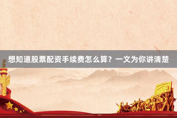 想知道股票配资手续费怎么算？一文为你讲清楚