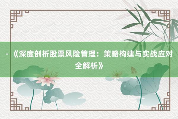 - 《深度剖析股票风险管理：策略构建与实战应对全解析》