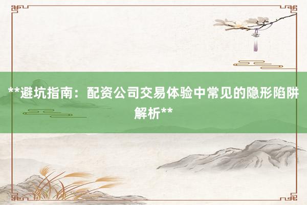 **避坑指南:配资公司交易体验中常见的隐形陷阱解析**