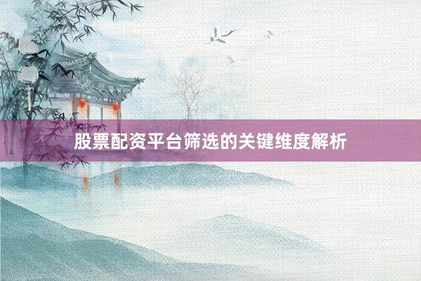 股票配资平台筛选的关键维度解析