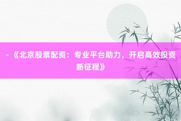 - 《北京股票配资：专业平台助力，开启高效投资新征程》