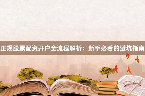 正规股票配资开户全流程解析：新手必看的避坑指南