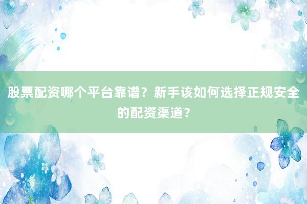 股票配资哪个平台靠谱？新手该如何选择正规安全的配资渠道？