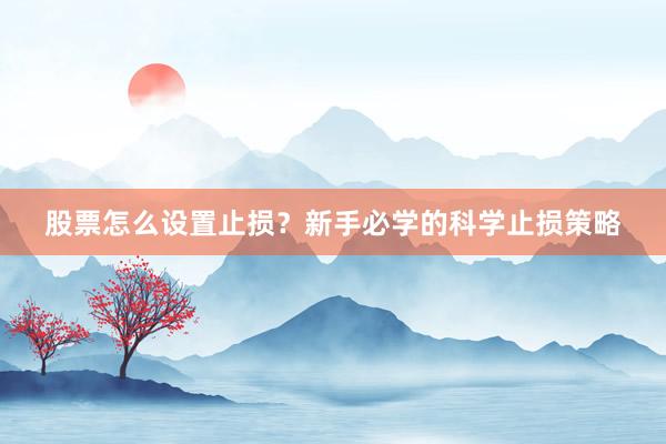 股票怎么设置止损？新手必学的科学止损策略