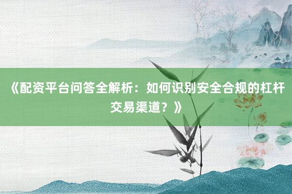 《配资平台问答全解析：如何识别安全合规的杠杆交易渠道？》