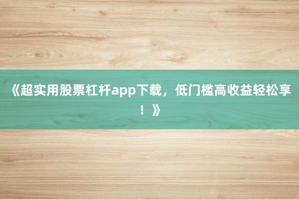 《超实用股票杠杆app下载，低门槛高收益轻松享！》