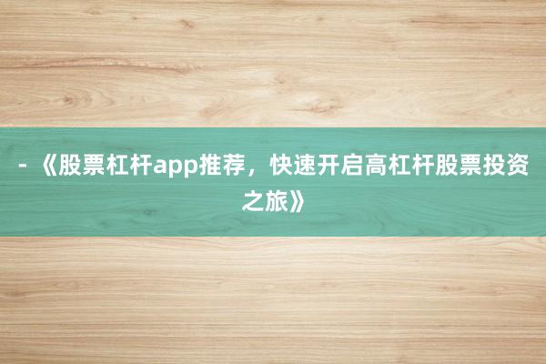 - 《股票杠杆app推荐，快速开启高杠杆股票投资之旅》