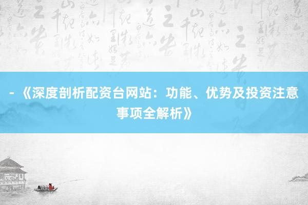 - 《深度剖析配资台网站：功能、优势及投资注意事项全解析》
