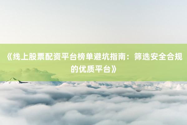 《线上股票配资平台榜单避坑指南：筛选安全合规的优质平台》