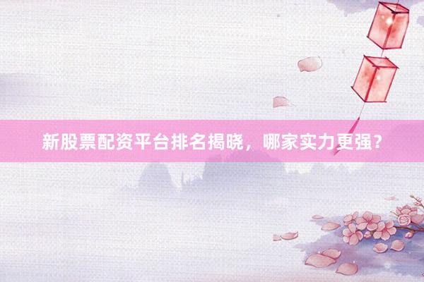 新股票配资平台排名揭晓，哪家实力更强？