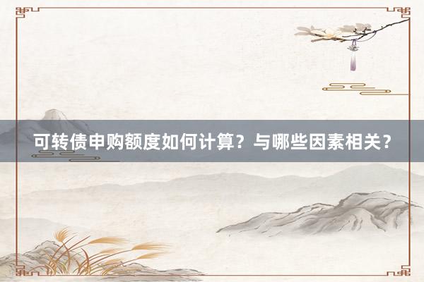 可转债申购额度如何计算？与哪些因素相关？